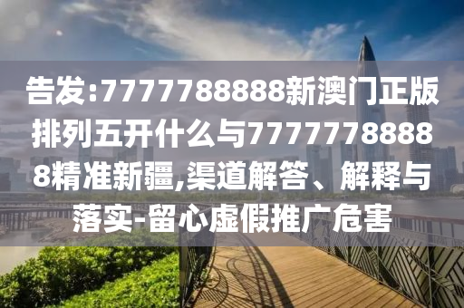 告發(fā):7777788888新澳門正版排列五開什么與77777788888精準(zhǔn)新疆,渠道解答、解釋與落實(shí)-留心虛假推廣危害