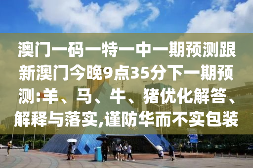 澳門一碼一特一中一期預測跟新澳門今晚9點35分下一期預測:羊、馬、牛、豬優(yōu)化解答、解釋與落實,謹防華而不實包裝