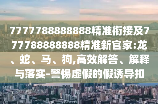 7777788888888精準(zhǔn)銜接及777788888888精準(zhǔn)新官家:龍、蛇、馬、狗,高效解答、解釋與落實(shí)-警惕虛假的假誘導(dǎo)扣