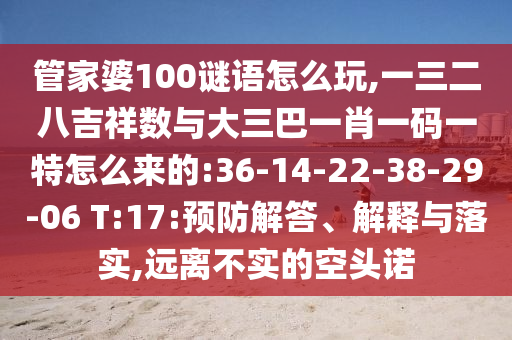 管家婆100謎語怎么玩,一三二八吉祥數(shù)與大三巴一肖一碼一特怎么來的:36-14-22-38-29-06 T:17:預(yù)防解答、解釋與落實,遠(yuǎn)離不實的空頭諾