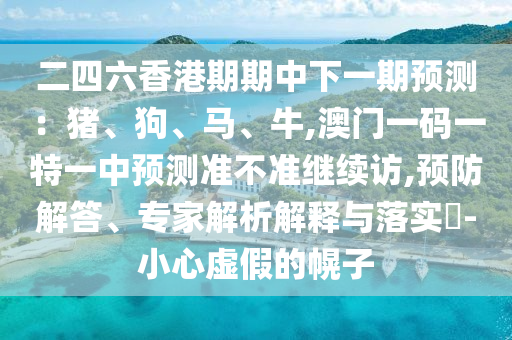 二四六香港期期中下一期預(yù)測：豬、狗、馬、牛,澳門一碼一特一中預(yù)測準(zhǔn)不準(zhǔn)繼續(xù)訪,預(yù)防解答、專家解析解釋與落實(shí)?-小心虛假的幌子