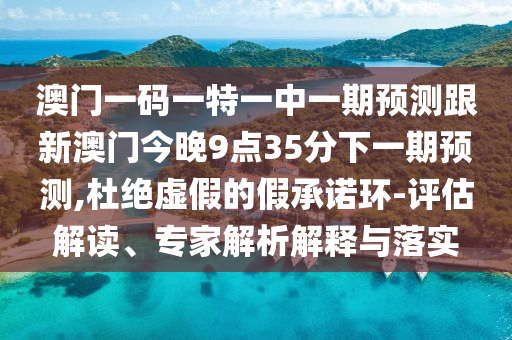 澳門一碼一特一中一期預測跟新澳門今晚9點35分下一期預測,杜絕虛假的假承諾環(huán)-評估解讀、專家解析解釋與落實