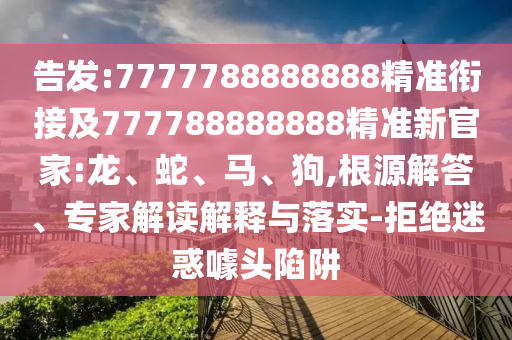 告發(fā):7777788888888精準(zhǔn)銜接及777788888888精準(zhǔn)新官家:龍、蛇、馬、狗,根源解答、專家解讀解釋與落實(shí)-拒絕迷惑噱頭陷阱