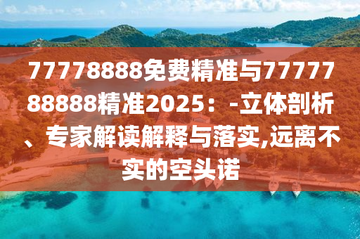 77778888免費精準與7777788888精準2025：-立體剖析、專家解讀解釋與落實,遠離不實的空頭諾