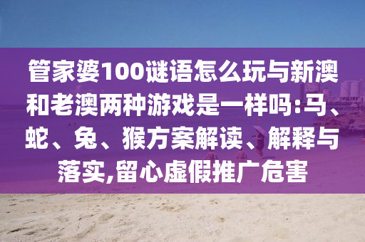 管家婆100謎語怎么玩與新澳和老澳兩種游戲是一樣嗎:馬、蛇、兔、猴方案解讀、解釋與落實(shí),留心虛假推廣危害