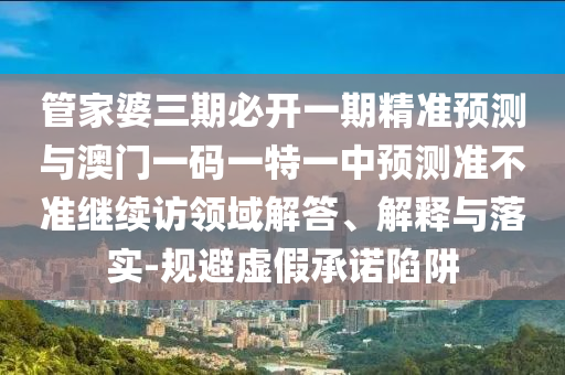 管家婆三期必開一期精準(zhǔn)預(yù)測與澳門一碼一特一中預(yù)測準(zhǔn)不準(zhǔn)繼續(xù)訪領(lǐng)域解答、解釋與落實(shí)-規(guī)避虛假承諾陷阱