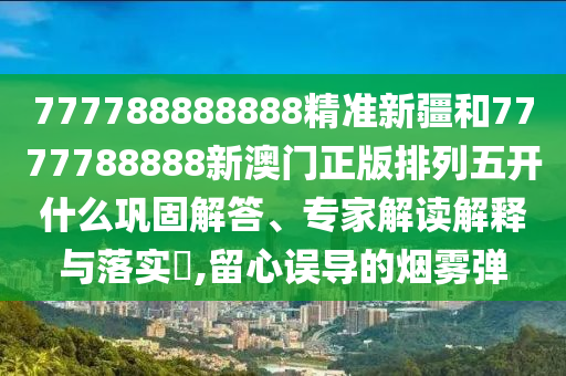 777788888888精準(zhǔn)新疆和7777788888新澳門正版排列五開什么鞏固解答、專家解讀解釋與落實(shí)?,留心誤導(dǎo)的煙霧彈