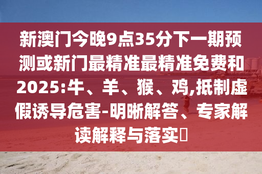 新澳門今晚9點35分下一期預(yù)測或新門最精準(zhǔn)最精準(zhǔn)免費和2025:牛、羊、猴、雞,抵制虛假誘導(dǎo)危害-明晰解答、專家解讀解釋與落實?