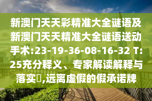 新澳門(mén)天天彩精準(zhǔn)大全謎語(yǔ)及新澳門(mén)天天精準(zhǔn)大全謎語(yǔ)送動(dòng)手術(shù):23-19-36-08-16-32 T:25充分釋義、專家解讀解釋與落實(shí)?,遠(yuǎn)離虛假的假承諾牌