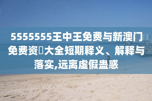 5555555王中王免費(fèi)與新澳門免費(fèi)資枓大全短期釋義、解釋與落實(shí),遠(yuǎn)離虛假蠱惑