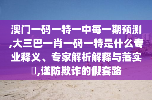 澳門一碼一特一中每一期預(yù)測,大三巴一肖一碼一特是什么專業(yè)釋義、專家解析解釋與落實(shí)?,謹(jǐn)防欺詐的假套路