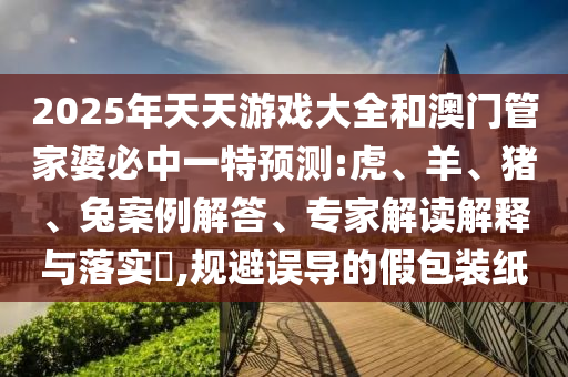 2025年天天游戲大全和澳門管家婆必中一特預測:虎、羊、豬、兔案例解答、專家解讀解釋與落實?,規(guī)避誤導的假包裝紙