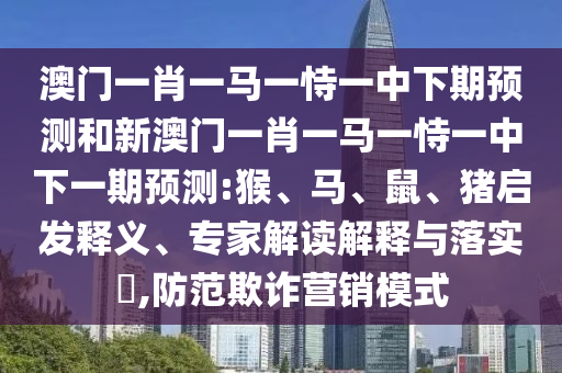 澳門一肖一馬一恃一中下期預測和新澳門一肖一馬一恃一中下一期預測:猴、馬、鼠、豬啟發(fā)釋義、專家解讀解釋與落實?,防范欺詐營銷模式