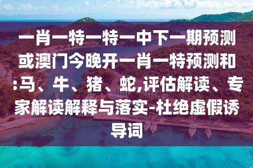 一肖一特一特一中下一期預(yù)測或澳門今晚開一肖一特預(yù)測和:馬、牛、豬、蛇,評估解讀、專家解讀解釋與落實(shí)-杜絕虛假誘導(dǎo)詞
