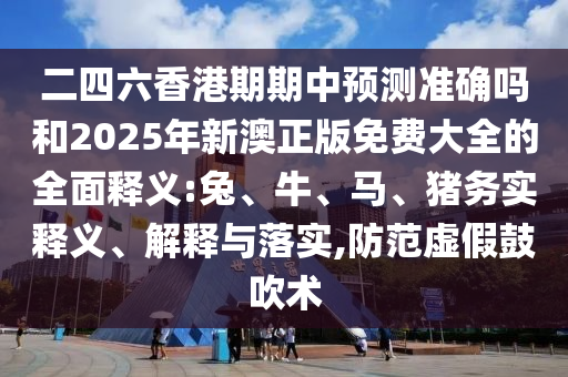 二四六香港期期中預測準確嗎和2025年新澳正版免費大全的全面釋義:兔、牛、馬、豬務實釋義、解釋與落實,防范虛假鼓吹術