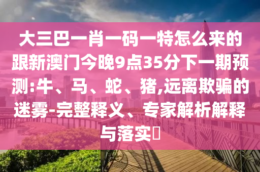 大三巴一肖一碼一特怎么來的跟新澳門今晚9點(diǎn)35分下一期預(yù)測(cè):牛、馬、蛇、豬,遠(yuǎn)離欺騙的迷霧-完整釋義、專家解析解釋與落實(shí)?