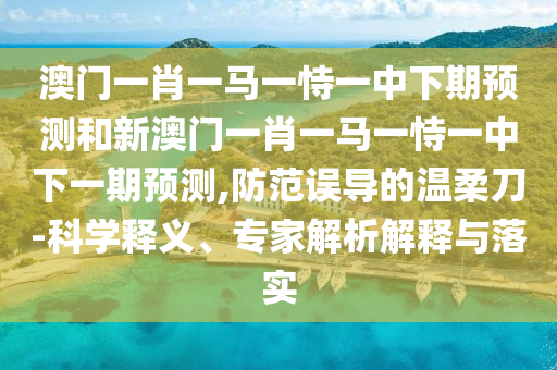 澳門一肖一馬一恃一中下期預測和新澳門一肖一馬一恃一中下一期預測,防范誤導的溫柔刀-科學釋義、專家解析解釋與落實