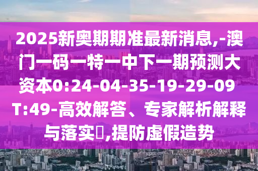 2025新奧期期準最新消息,-澳門一碼一特一中下一期預(yù)測大資本0:24-04-35-19-29-09 T:49-高效解答、專家解析解釋與落實?,提防虛假造勢