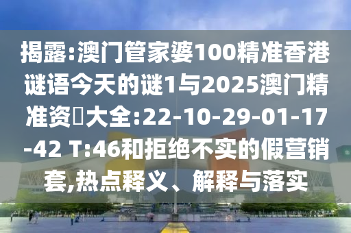 揭露:澳門管家婆100精準(zhǔn)香港謎語(yǔ)今天的謎1與2025澳門精準(zhǔn)資枓大全:22-10-29-01-17-42 T:46和拒絕不實(shí)的假營(yíng)銷套,熱點(diǎn)釋義、解釋與落實(shí)