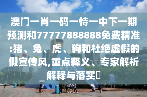 澳門一肖一碼一恃一中下一期預(yù)測和77777888888免費(fèi)精準(zhǔn):豬、兔、虎、狗和杜絕虛假的假宣傳風(fēng),重點(diǎn)釋義、專家解析解釋與落實(shí)?
