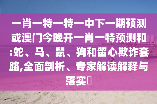 一肖一特一特一中下一期預(yù)測(cè)或澳門今晚開一肖一特預(yù)測(cè)和:蛇、馬、鼠、狗和留心欺詐套路,全面剖析、專家解讀解釋與落實(shí)?