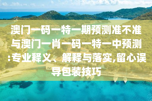 澳門一碼一特一期預(yù)測準(zhǔn)不準(zhǔn)與澳門一肖一碼一特一中預(yù)測:專業(yè)釋義、解釋與落實,留心誤導(dǎo)包裝技巧