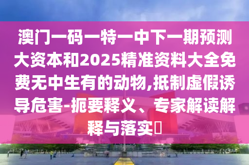 澳門一碼一特一中下一期預測大資本和2025精準資料大全免費無中生有的動物,抵制虛假誘導危害-扼要釋義、專家解讀解釋與落實?