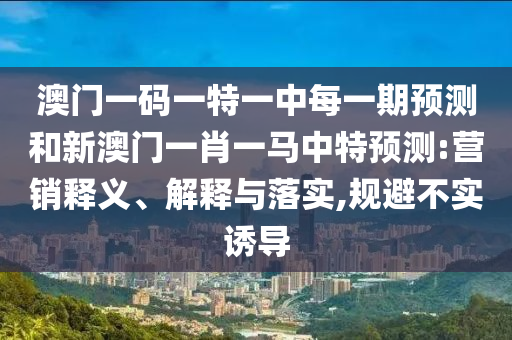 澳門一碼一特一中每一期預測和新澳門一肖一馬中特預測:營銷釋義、解釋與落實,規(guī)避不實誘導
