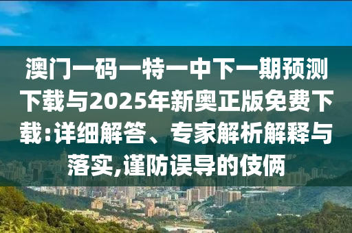 澳門一碼一特一中下一期預(yù)測(cè)下載與2025年新奧正版免費(fèi)下載:詳細(xì)解答、專家解析解釋與落實(shí),謹(jǐn)防誤導(dǎo)的伎倆