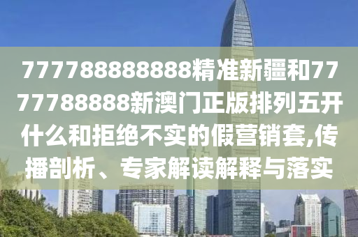 777788888888精準(zhǔn)新疆和7777788888新澳門正版排列五開什么和拒絕不實(shí)的假營銷套,傳播剖析、專家解讀解釋與落實(shí)