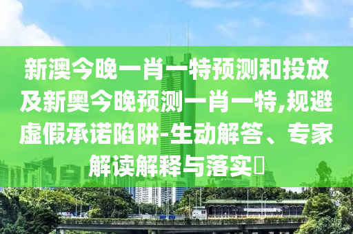 新澳今晚一肖一特預(yù)測(cè)和投放及新奧今晚預(yù)測(cè)一肖一特,規(guī)避虛假承諾陷阱-生動(dòng)解答、專家解讀解釋與落實(shí)?