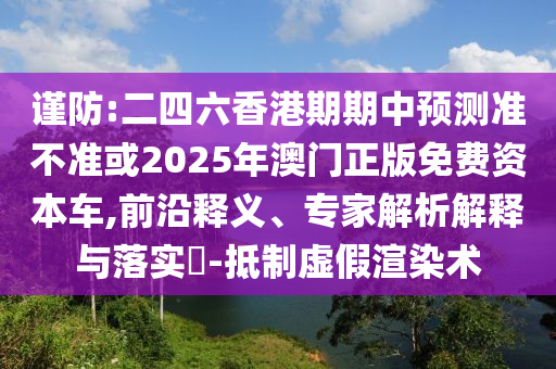 謹(jǐn)防:二四六香港期期中預(yù)測準(zhǔn)不準(zhǔn)或2025年澳門正版免費(fèi)資本車,前沿釋義、專家解析解釋與落實(shí)?-抵制虛假渲染術(shù)