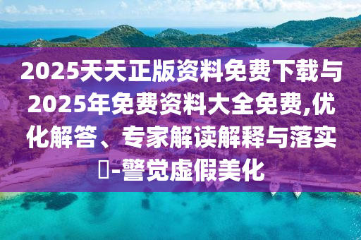 2025天天正版資料免費下載與2025年免費資料大全免費,優(yōu)化解答、專家解讀解釋與落實?-警覺虛假美化