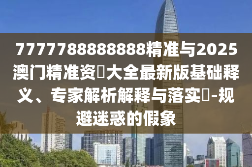 7777788888888精準與2025澳門精準資枓大全最新版基礎釋義、專家解析解釋與落實?-規(guī)避迷惑的假象