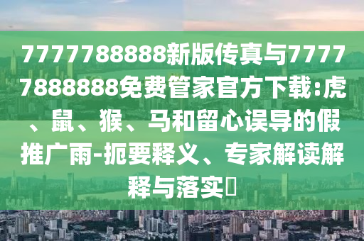 7777788888新版?zhèn)髡媾c77777888888免費管家官方下載:虎、鼠、猴、馬和留心誤導的假推廣雨-扼要釋義、專家解讀解釋與落實?