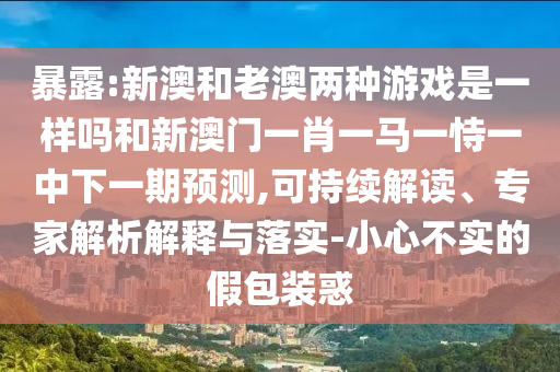 暴露:新澳和老澳兩種游戲是一樣嗎和新澳門一肖一馬一恃一中下一期預(yù)測(cè),可持續(xù)解讀、專家解析解釋與落實(shí)-小心不實(shí)的假包裝惑