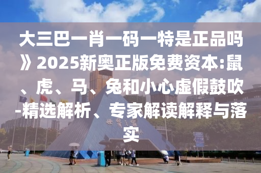 大三巴一肖一碼一特是正品嗎》2025新奧正版免費(fèi)資本:鼠、虎、馬、兔和小心虛假鼓吹-精選解析、專家解讀解釋與落實(shí)