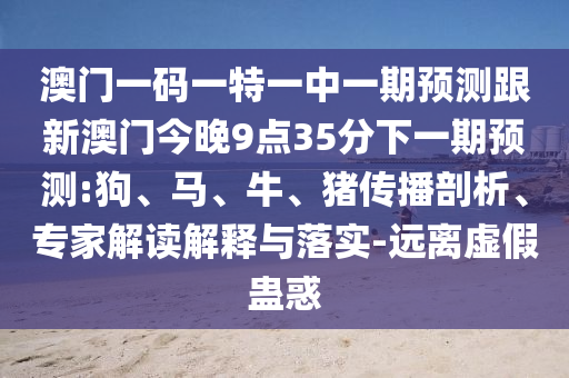 澳門(mén)一碼一特一中一期預(yù)測(cè)跟新澳門(mén)今晚9點(diǎn)35分下一期預(yù)測(cè):狗、馬、牛、豬傳播剖析、專(zhuān)家解讀解釋與落實(shí)-遠(yuǎn)離虛假蠱惑
