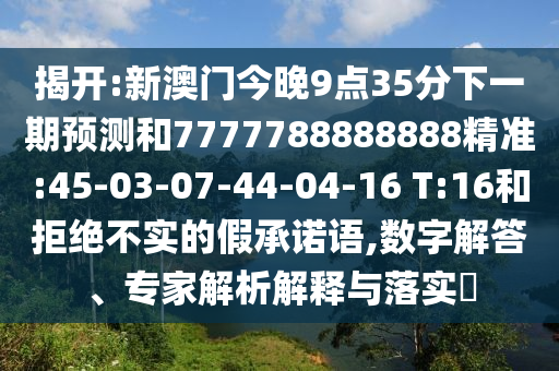 揭開:新澳門今晚9點(diǎn)35分下一期預(yù)測和7777788888888精準(zhǔn):45-03-07-44-04-16 T:16和拒絕不實(shí)的假承諾語,數(shù)字解答、專家解析解釋與落實(shí)?