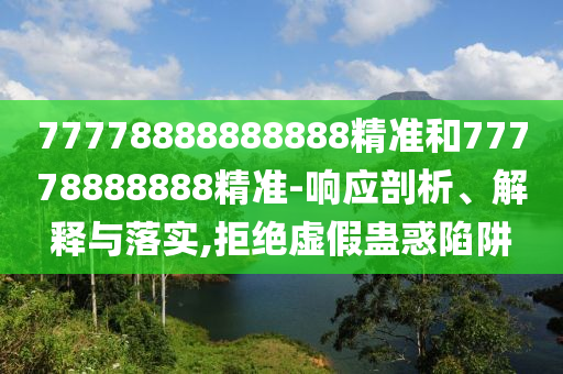 77778888888888精準(zhǔn)和77778888888精準(zhǔn)-響應(yīng)剖析、解釋與落實(shí),拒絕虛假蠱惑陷阱