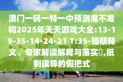 澳門一碼一特一中預(yù)測(cè)準(zhǔn)不準(zhǔn)和2025年天天游戲大全:13-19-35-14-24-21 T:35-短期釋義、專家解讀解釋與落實(shí)?,抵制誤導(dǎo)的假把式