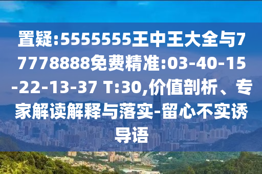 置疑:5555555王中王大全與77778888免費精準:03-40-15-22-13-37 T:30,價值剖析、專家解讀解釋與落實-留心不實誘導語