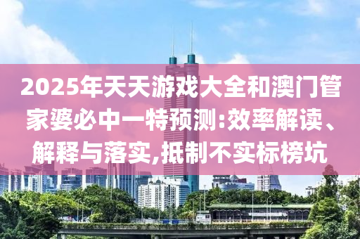 2025年天天游戲大全和澳門管家婆必中一特預測:效率解讀、解釋與落實,抵制不實標榜坑