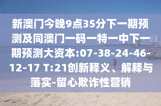 新澳門今晚9點(diǎn)35分下一期預(yù)測及同澳門一碼一特一中下一期預(yù)測大資本:07-38-24-46-12-17 T:21創(chuàng)新釋義、解釋與落實(shí)-留心欺詐性營銷