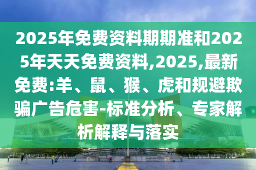 2025年免費資料期期準和2025年天天免費資料,2025,最新免費:羊、鼠、猴、虎和規(guī)避欺騙廣告危害-標準分析、專家解析解釋與落實