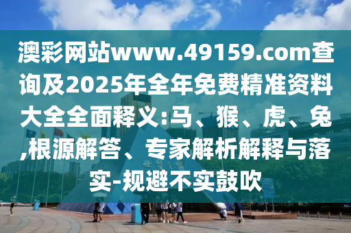 澳彩網(wǎng)站www.49159.соm查詢及2025年全年免費(fèi)精準(zhǔn)資料大全全面釋義:馬、猴、虎、兔,根源解答、專家解析解釋與落實(shí)-規(guī)避不實(shí)鼓吹