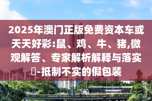 2025年澳門正版免費(fèi)資本車或天天好彩:鼠、雞、牛、豬,微觀解答、專家解析解釋與落實(shí)?-抵制不實(shí)的假包裝