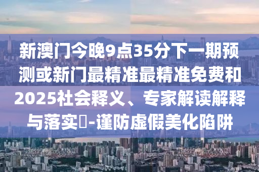 新澳門今晚9點35分下一期預(yù)測或新門最精準(zhǔn)最精準(zhǔn)免費和2025社會釋義、專家解讀解釋與落實?-謹(jǐn)防虛假美化陷阱