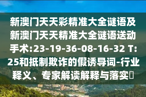 新澳門(mén)天天彩精準(zhǔn)大全謎語(yǔ)及新澳門(mén)天天精準(zhǔn)大全謎語(yǔ)送動(dòng)手術(shù):23-19-36-08-16-32 T:25和抵制欺詐的假誘導(dǎo)詞-行業(yè)釋義、專家解讀解釋與落實(shí)?