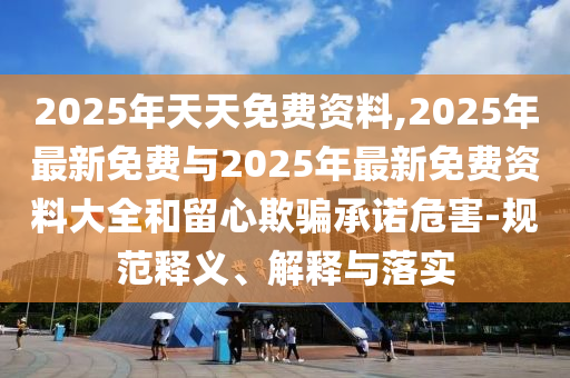 2025年天天免費(fèi)資料,2025年最新免費(fèi)與2025年最新免費(fèi)資料大全和留心欺騙承諾危害-規(guī)范釋義、解釋與落實(shí)